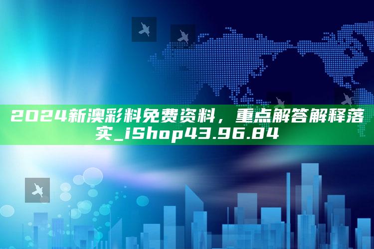 2021澳门历史开奖记录，2O24新澳彩料免费资料，重点解答解释落实_iShop43.96.84