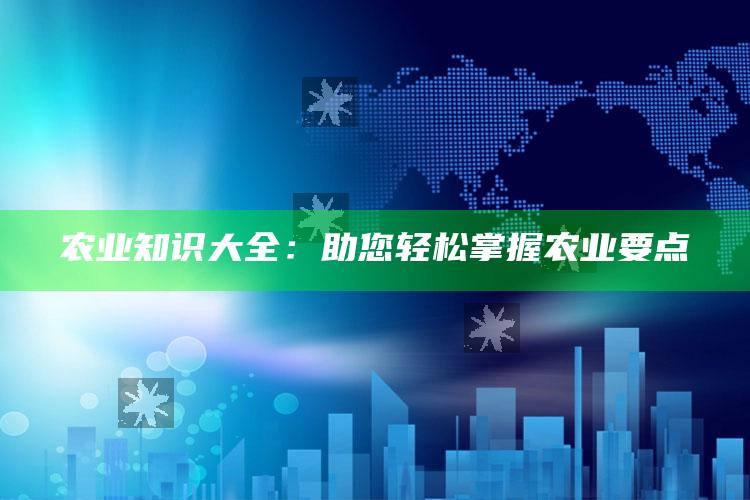 农业知识大全：助您轻松掌握农业要点 ,（农业知识大全:助您轻松掌握农业要点）