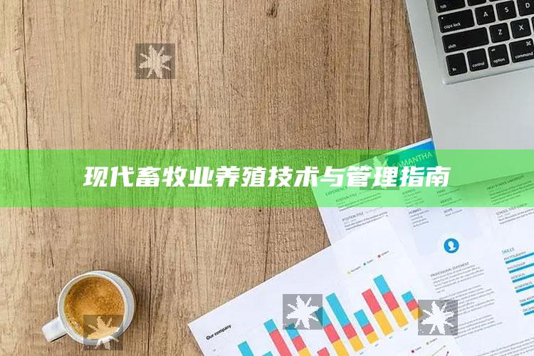 现代畜牧业养殖技术与管理指南 ,现代畜牧业养殖技术与管理指南最新版