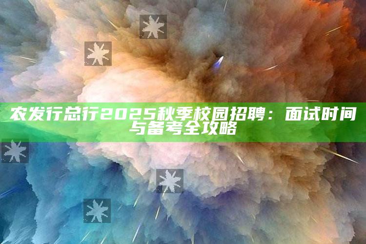 农发行总行2025秋季校园招聘：面试时间与备考全攻略 ,农发行2021秋招面试