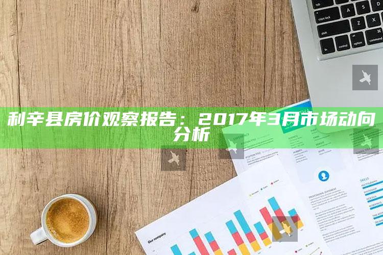 2025澳门资料大全正版资料免费下载，利辛县房价观察报告：2017年3月市场动向分析