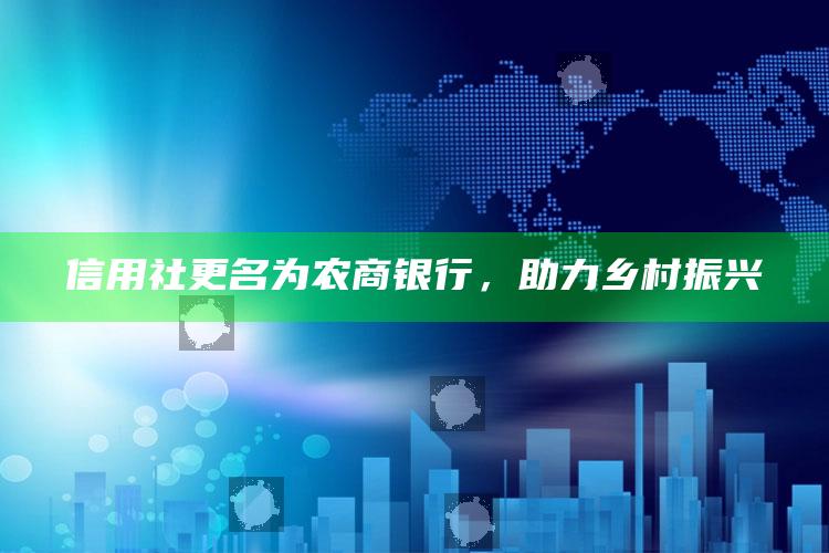 信用社更名为农商银行，助力乡村振兴 ,农村信用合作社改名为农村商业银行