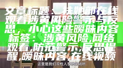 文章标题：扶她部在线观看涉黄风险警示与反思，小心这些暧昧内容

标签：涉黄风险, 网络观看, 防范警示, 反思提醒, 暧昧内容, 在线视频