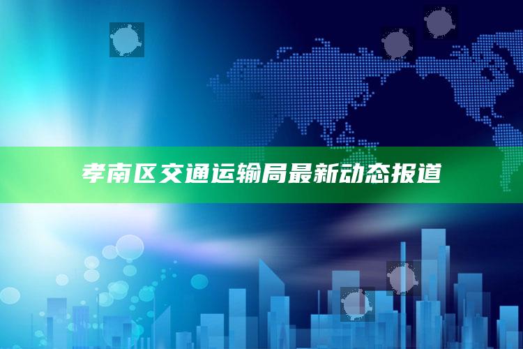 2025澳门资料，孝南区交通运输局最新动态报道