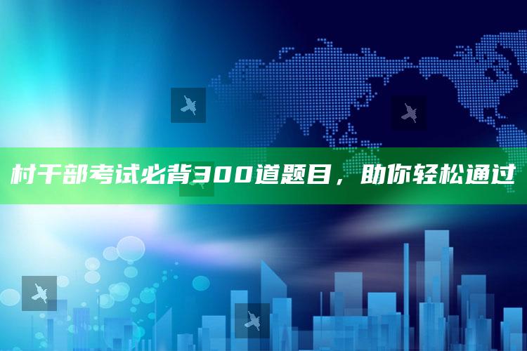 村干部考试必背300道题目，助你轻松通过 ,村干部考试试题及答案笔试