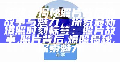 标题：揭秘照片背后的故事与魅力，探索最新爆照时刻

标签：照片故事, 照片背后, 爆照揭秘, 探索魅力