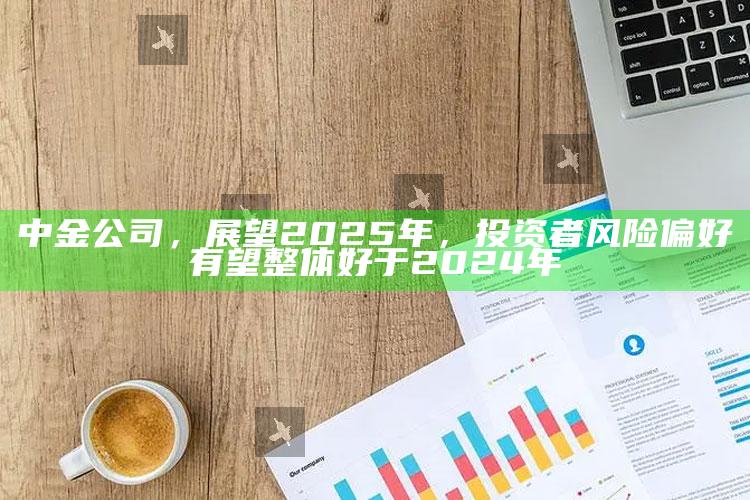 澳门最准资料最快开奖，中金公司，展望2025年，投资者风险偏好有望整体好于2024年