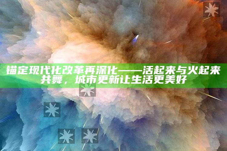 2025澳门资料大全免费澳门资料大全免费完整版，锚定现代化 改革再深化——活起来与火起来共舞，城市更新让生活更美好