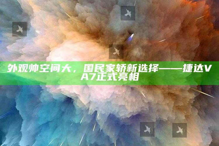 精准王中王免费提供，外观帅空间大，国民家轿新选择——捷达VA7正式亮相