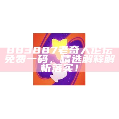 883887老奇人论坛免费一码，精选解释解析落实！