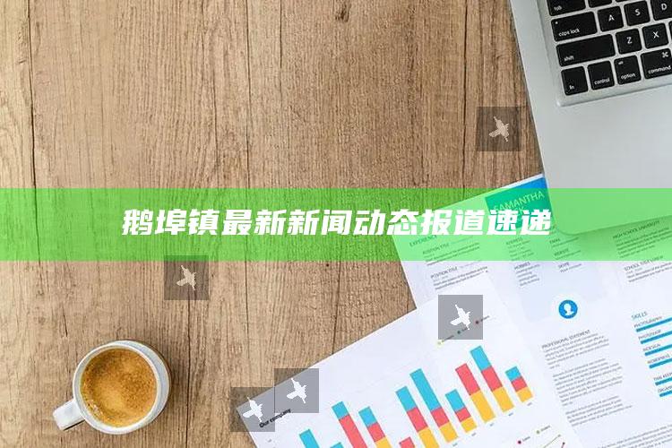 55049王中王彩网软件，鹅埠镇最新新闻动态报道速递