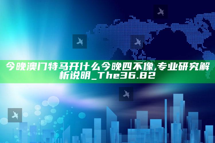 2025澳门天天开好彩大全，今晚澳门特马开什么今晚四不像,专业研究解析说明_The36.82