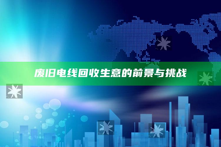 废旧电线回收生意的前景与挑战 ,废旧电线回收行业怎么样