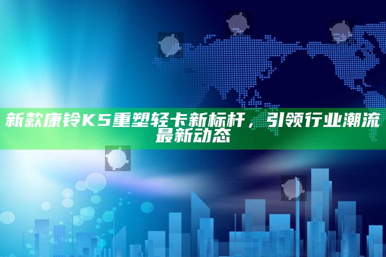 澳门马开奖本期现场，新款康铃K5重塑轻卡新标杆，引领行业潮流最新动态