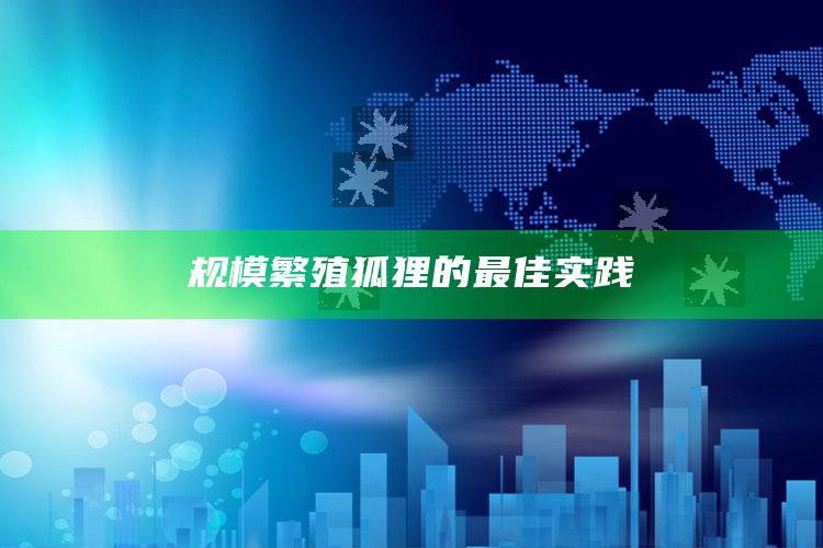 规模繁殖狐狸的最佳实践 ,规模繁殖狐狸的最佳实践方法