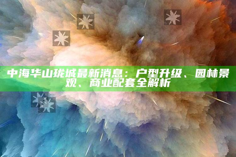 177000包青天论坛2021，中海华山珑城最新消息：户型升级、园林景观、商业配套全解析