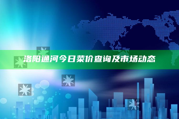 洛阳通河今日菜价查询及市场动态 ,今日洛阳通河蔬菜价格