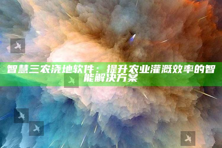 智慧三农浇地软件：提升农业灌溉效率的智能解决方案 ,最先进的农业浇地科技