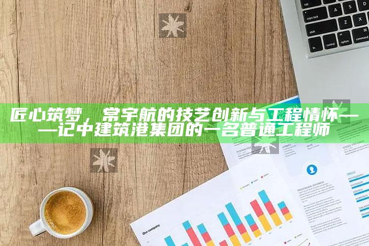 新澳今天最新资料，匠心筑梦，常宇航的技艺创新与工程情怀——记中建筑港集团的一名普通工程师