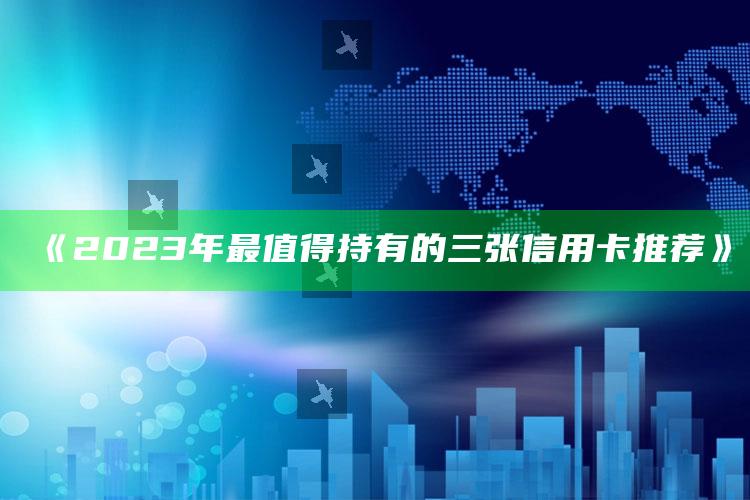 《2023年最值得持有的三张信用卡推荐》 ,2020年值得入手的信用卡