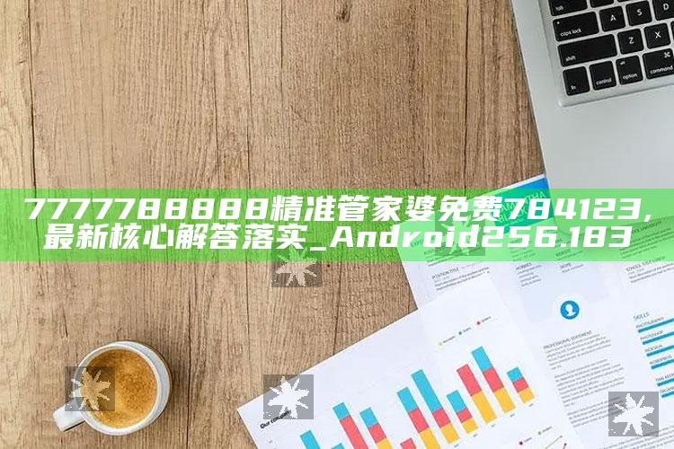 185599老奇人论坛网站，7777788888精准管家婆免费784123,最新核心解答落实_Android256.183