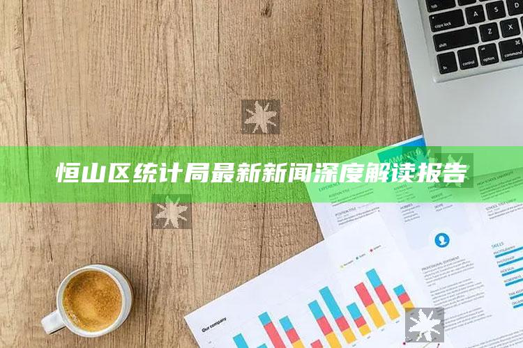 澳门六开奖结果2025开奖，恒山区统计局最新新闻深度解读报告