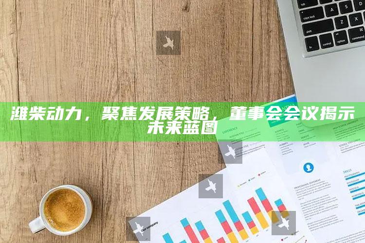 奥门天天彩，潍柴动力，聚焦发展策略，董事会会议揭示未来蓝图