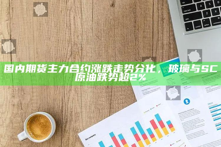 彩名堂免费计划客户端手机版官网，国内期货主力合约涨跌走势分化，玻璃与SC原油跌势超2%