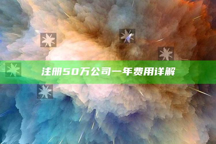 注册50万公司一年费用详解 ,注册一个50万的公司一年要付多少税