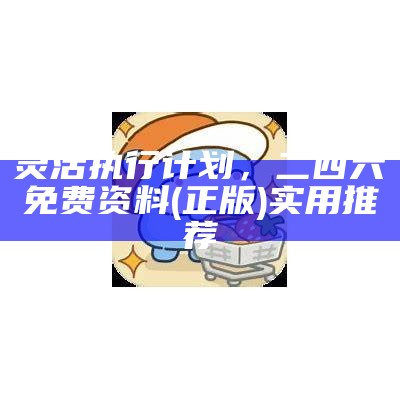 灵活执行计划，二四六免费资料(正版)实用推荐