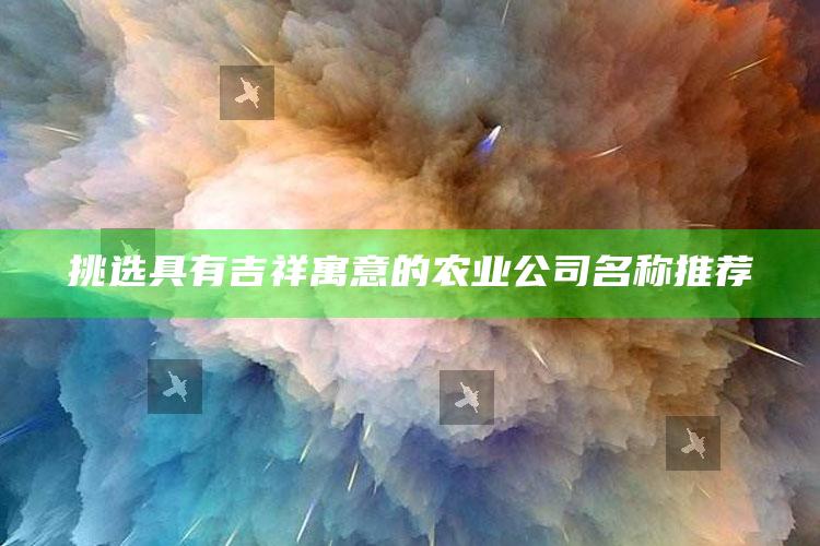 挑选具有吉祥寓意的农业公司名称推荐 ,（有创意的农业公司名字大全）