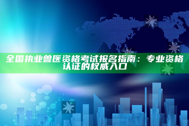 全国执业兽医资格考试报名指南：专业资格认证的权威入口 ,全国执业兽医资格证报名条件