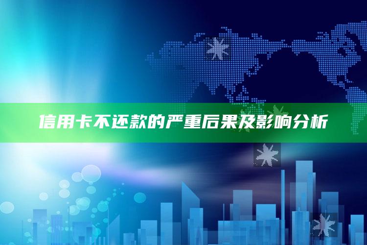 信用卡不还款的严重后果及影响分析 ,信用卡不还款的严重后果及影响分析