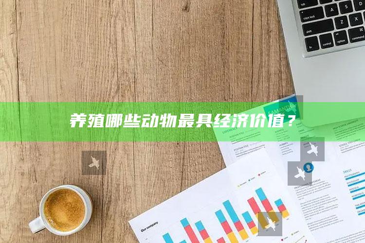 养殖哪些动物最具经济价值？ ,经济价值高的动物养殖