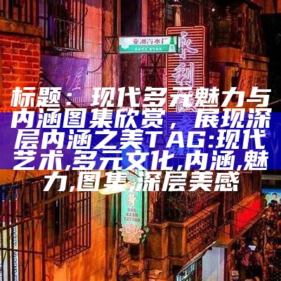 标题：现代多元魅力与内涵图集欣赏，展现深层内涵之美

TAG: 现代艺术, 多元文化, 内涵, 魅力, 图集, 深层美感