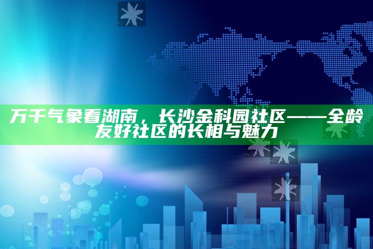 533cc彩色国库图区，万千气象看湖南，长沙金科园社区——全龄友好社区的长相与魅力